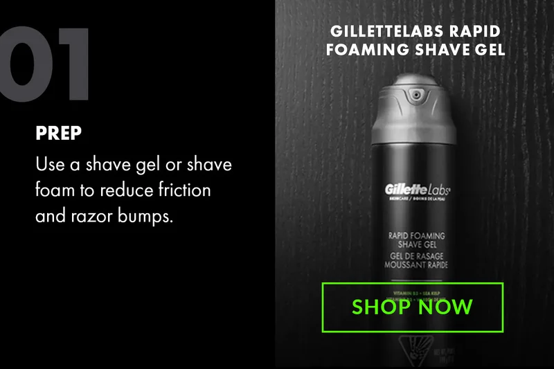 01 - PREP - Use a shave gel or shave foam to reduce friction and razor bumps. GilletteLabs Rapid Foaming Shave Gel. Shop Now