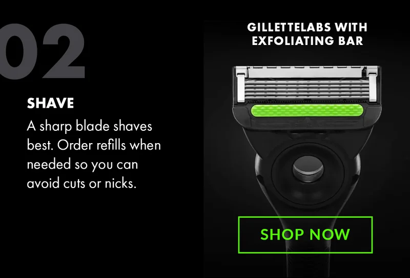02 - SHAVE - A sharp blade shaves best. Order refills when needed so you can avoid cuts or nicks. GilletteLabs with Exfoliating Bar. Shop Now