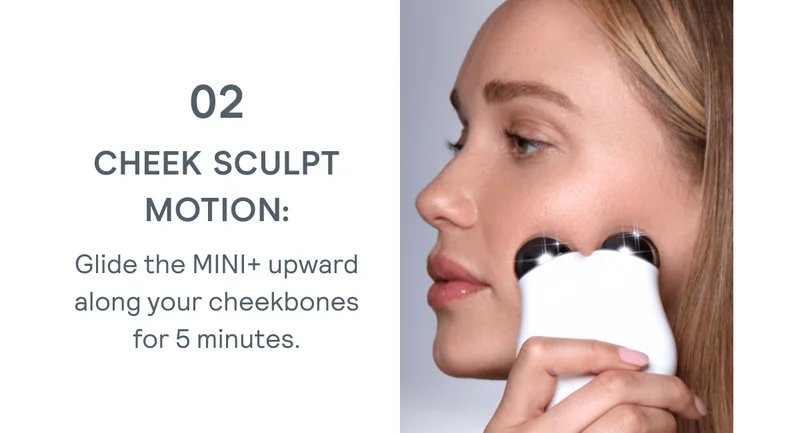Cheek Sculpt Motion: Glide the MINI+ upward along your cheekbones for 5 minutes.