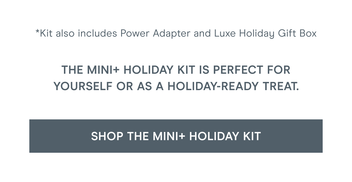 Kit also includes Power Adapter and Luxe Holiday Gift Box. The MINI+ Holiday Kit is perfect for yourself or as a holiday-ready treat. Click here to shop the MINI+ Holiday Kit!