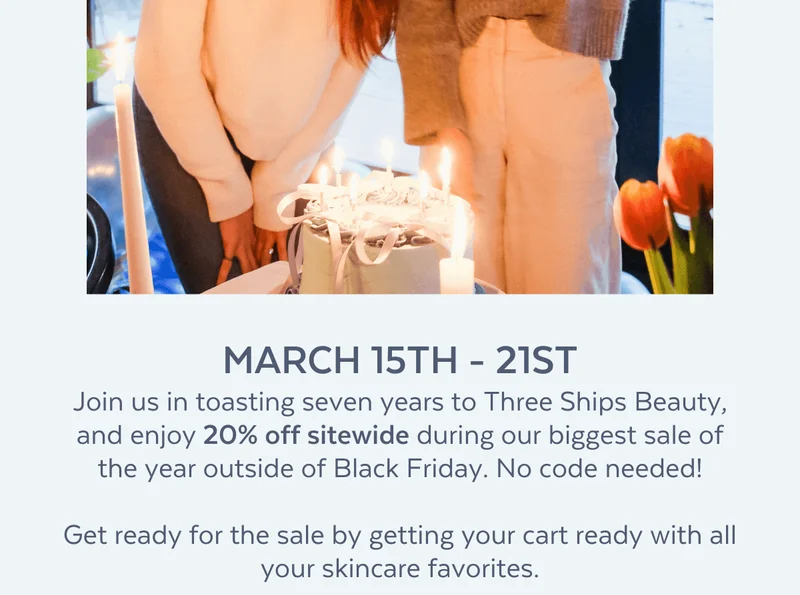 MARCH 15TH - 21ST Join us in toasting seven years to Three Ships Beauty, and enjoy 20% off sitewide during our biggest sale of the year outside of Black Friday. No code needed!  Get ready for the sale by getting your cart ready with all your skincare favorites.