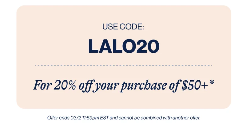 Use Code: LALO20. For 20% off your purchase of $50+*  Offer ends 03/2 11:59pm EST and cannot be combined with another offer.