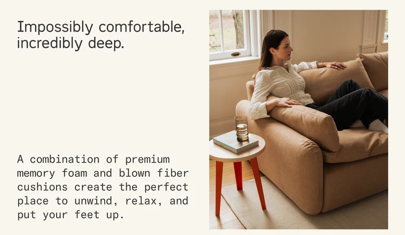 Impossibly comfortable, incredibly deep. A combination of premium memory foam and blown fiber cushions create the perfect place to unwind, relax, and put your feet up.