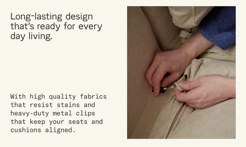 Long-lasting design that's ready for every day living. With high quality fabrics that resist stains and heavy-duty metal clips that keep your seats and cushions aligned.