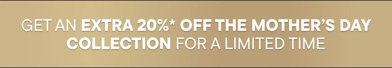 GET AN EXTRA 20%* OFF THE MOTHER’S DAY COLLECTION FOR A LIMITED TIME