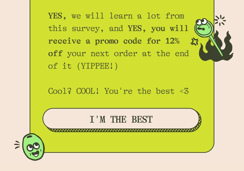 YES, we will learn a lot from this survey, and YES, you will receive a promo code for 12% off your next order at the end of it (yippee!)  Cool? COOL! You're the best <3. IM THE BEST