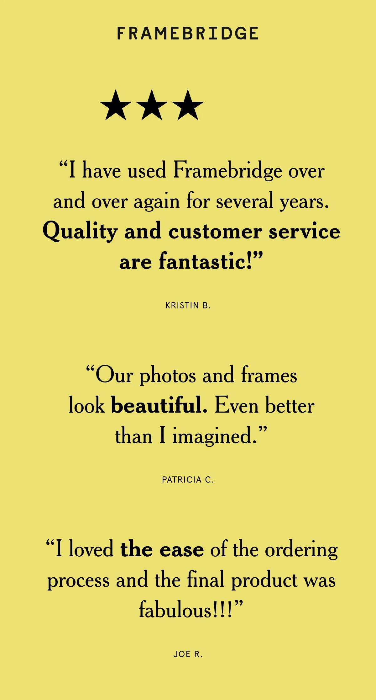 “I have used Framebridge over and over again for several years. Quality and customer service are fantastic!” “Our photos and frames look beautiful. Even better than I imagined.” “I loved the ease of the ordering process and the final product was fabulous!!!”