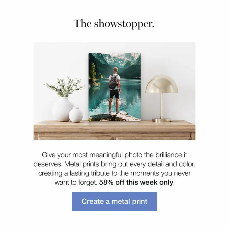 The showstopper. Give your most meaningful photo the brilliance it deserves. Metal prints bring out every detail and color, creating a lasting tribute to the moments you never want to forget. 58% off this week only.
