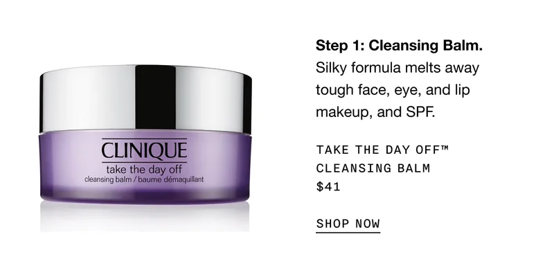 Step 1: Cleansing Balm. Silky formula melts away tough face, eye, and lip makeup, and SPF. Take The Day Off™ Cleansing Balm $41 | SHOP NOW