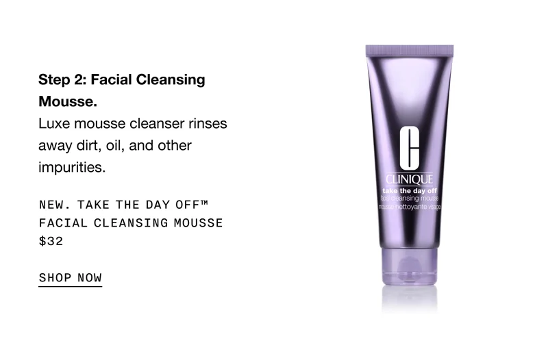 Step 2: Facial Cleansing Mousse. Luxe mousse cleanser rinses away dirt, oil, and other impurities. | New. Take The Day Off™ Facial Cleansing Mousse $32 | SHOP NOW