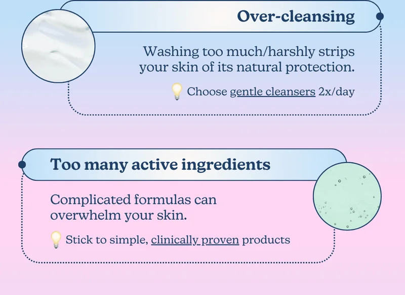Over-cleansing: Washing too much/harshly strips your skin of its natural protection. [Choose gentle cleansers 2x/day] | Too many active ingredients: Complicated formulas can overwhelm your skin. [Stick to simple, clinically proven products]