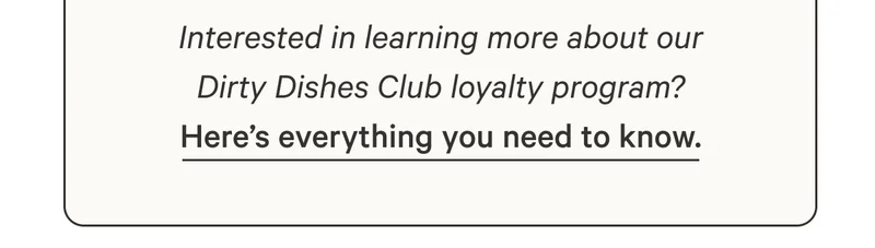 Interested in learning more about our Dirty Dishes Club loyalty program?  Here’s everything you need to know.