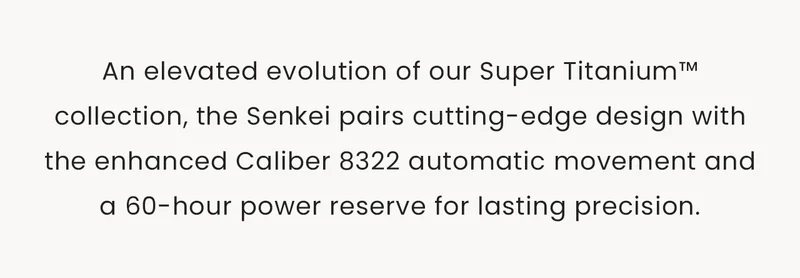 An elevated evolution of our Super Titanium™ collection, the Senkei pairs cutting-edge design with the enhanced Caliber 8322 automatic movement and a 60-hour power reserve for lasting precision.