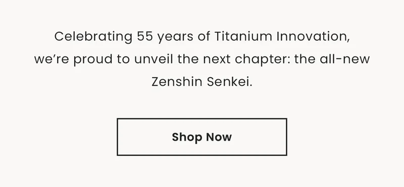 Celebrating 55 years of Titanium Innovation,we’re proud to unveil the next chapter: the all-new Zenshin Senkei. Shop Now