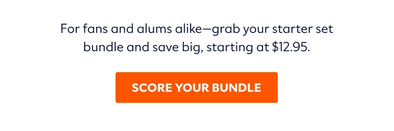 For fans and alums alike—grab your starter set bundle and save big, starting at $12.95. | SCORE YOUR BUNDLE