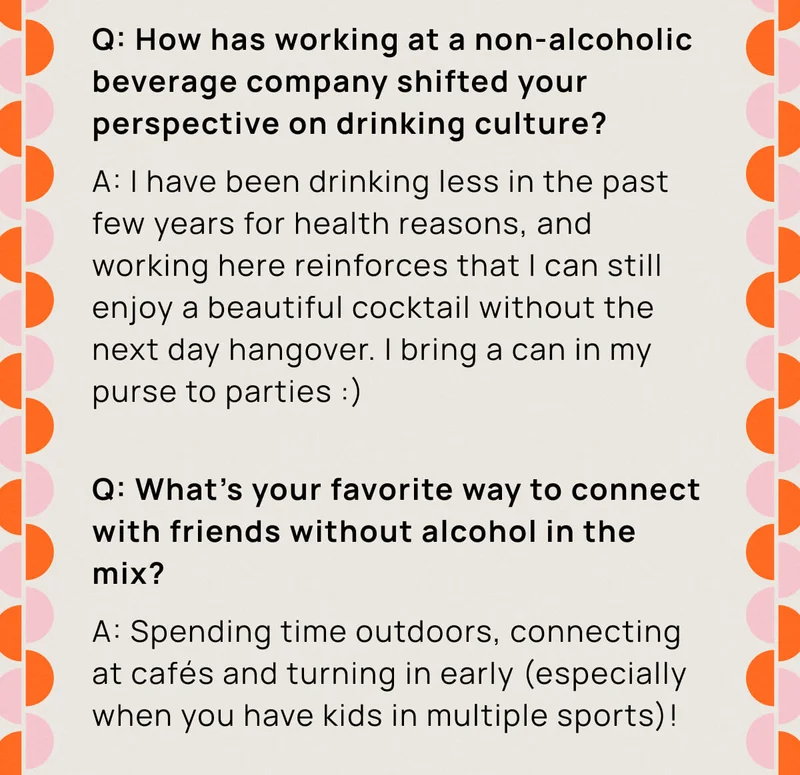 Q: How has working at a non-alcoholic beverage company shifted your perspective on drinking culture? | A: I have been drinking less in the past few years for health reasons, and working here reinforces that I can still enjoy a beautiful cocktail without the next day hangover. I bring a can in my purse to parties :) | Q: What's your favorite way to connect with friends without alcohol in the mix? | A: Spending time outdoors, connecting at cafes and turning in early (especially when you have kids in multiple sports)!