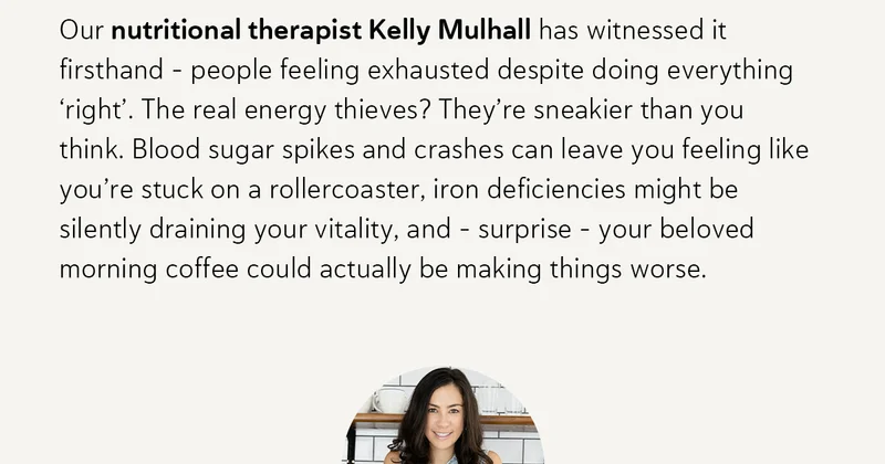 Our nutritional therapist Kelly Mulhall has witnessed it firsthand – people feeling exhausted despite doing everything ‘right’. The real energy thieves? They’re sneakier than you think. Blood sugar spikes and crashes can leave you feeling like you’re stuck on a rollercoaster, iron deficiencies might be silently draining your vitality, and – surprise – your beloved morning coffee could actually be making things worse.