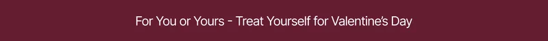 For You or Yours - Treat Yourself for Valentine's Day >