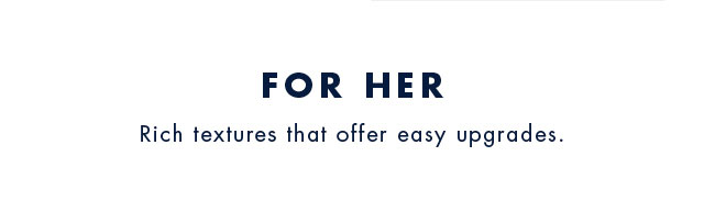 For her                                            Rich textures that offer easy upgrades.