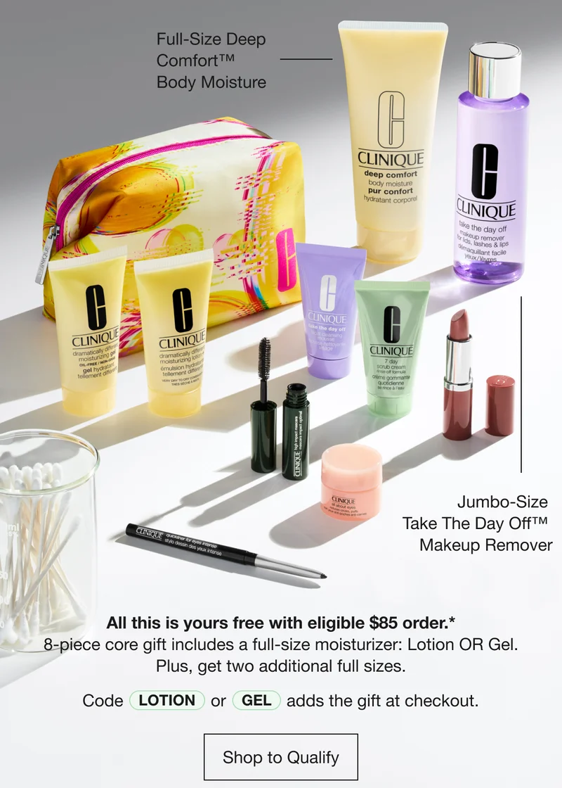 Full-Size Deep Comfort TM Body Moisture | Jumbo-Size Take The Day Off TM Makeup Remover | All this is yours free with eligible $85 order.* 8-piece core gift includes a full-size moisturizer: Lotion OR Gel. Plus, get two additional full sizes. Code LOTION or GEL adds the gift at checkout. Shop to Qualify