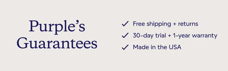 Purple's Guarantees. Free shipping + returns. 30-day trial + 1-year warranty. Made in the USA