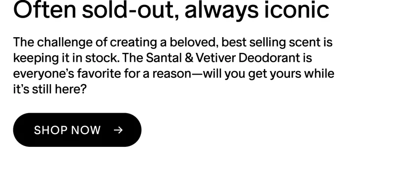 OFTEN SOLD-OUT, ALWAYS ICONIC The challenge of creating a beloved, best-selling scent is keeping it in stock. The Santal & Vetiver Deodorant is everyone’s favorite for a reason—will you get yours while it’s still here? SHOP NOW