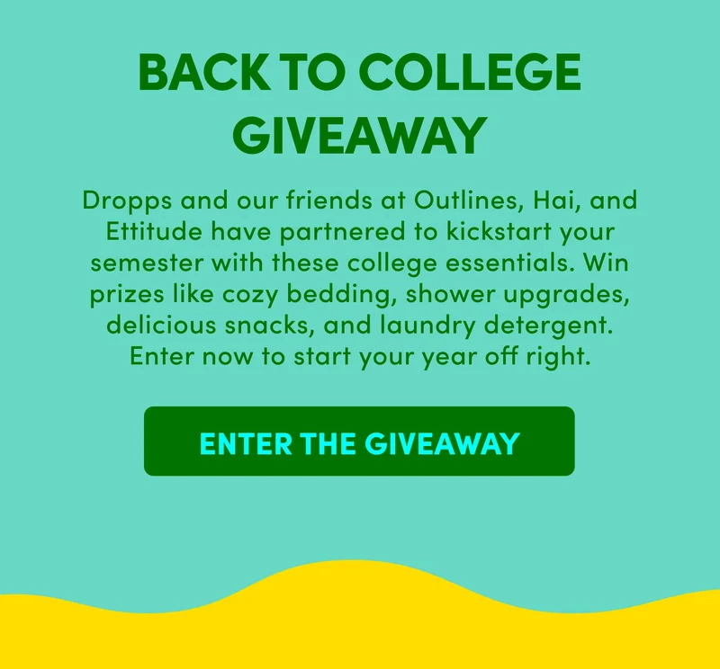 BACK TO COLLEGE GIVEAWAY Dropps and our friends at Outlines, Hai, and Ettitude have partnered to kickstart your semester with these college essentials. Win prizes like cozy bedding, shower upgrades, delicious snacks, and laundry detergent. Enter now to start your year off right.