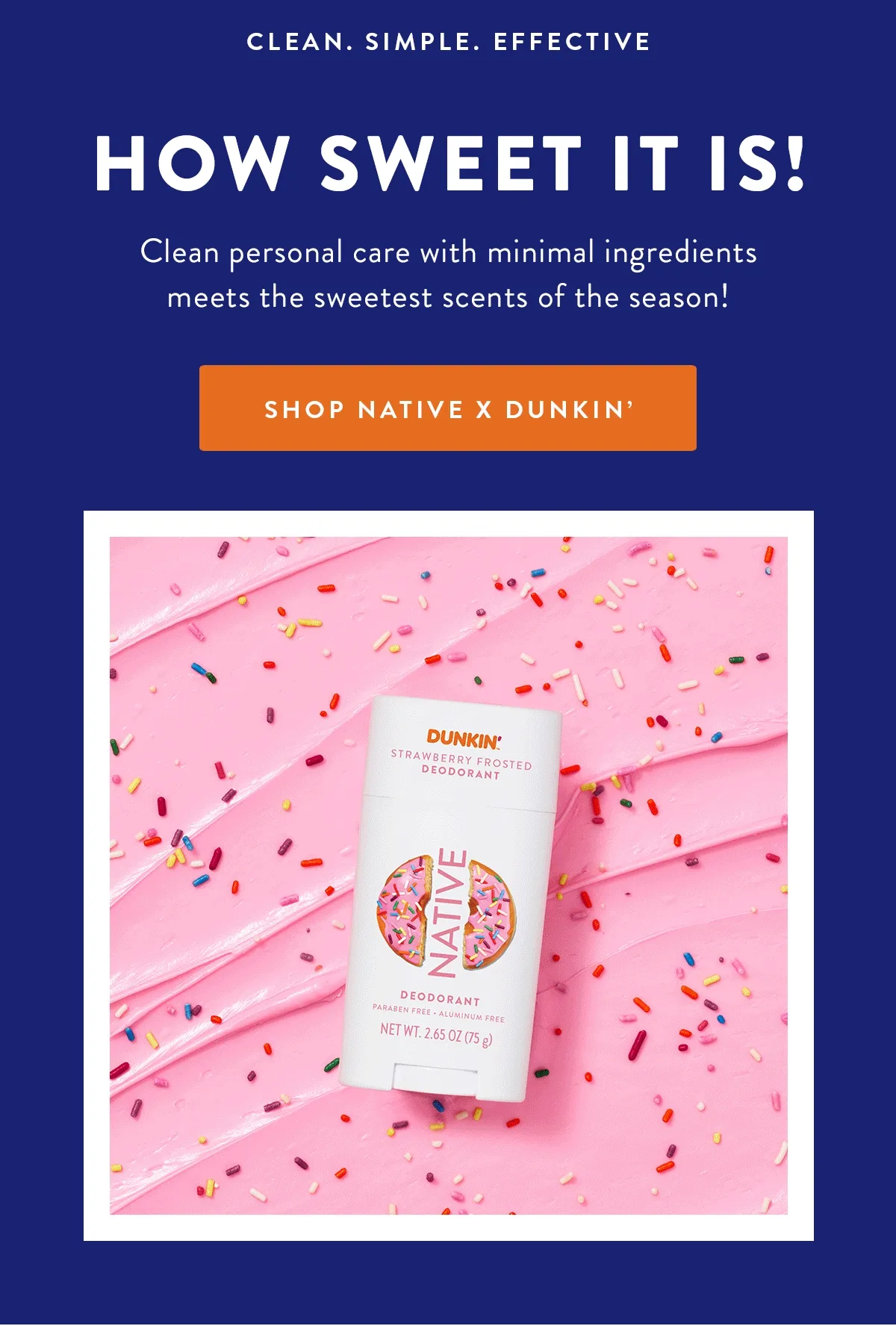 CLEAN. SIMPLE. EFFECTIVE HOW SWEET IT IS! Clean personal care with minimal ingredients meets the sweetest scents of the season! SHOP NATIVE X DUNKIN'
