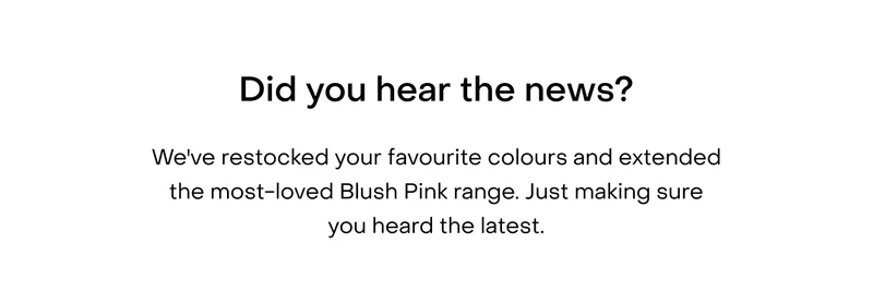 Did you hear the news? We've restocked your favourite colours and extended the most-loved Blush Pink range. Just making sure you heard the latest.