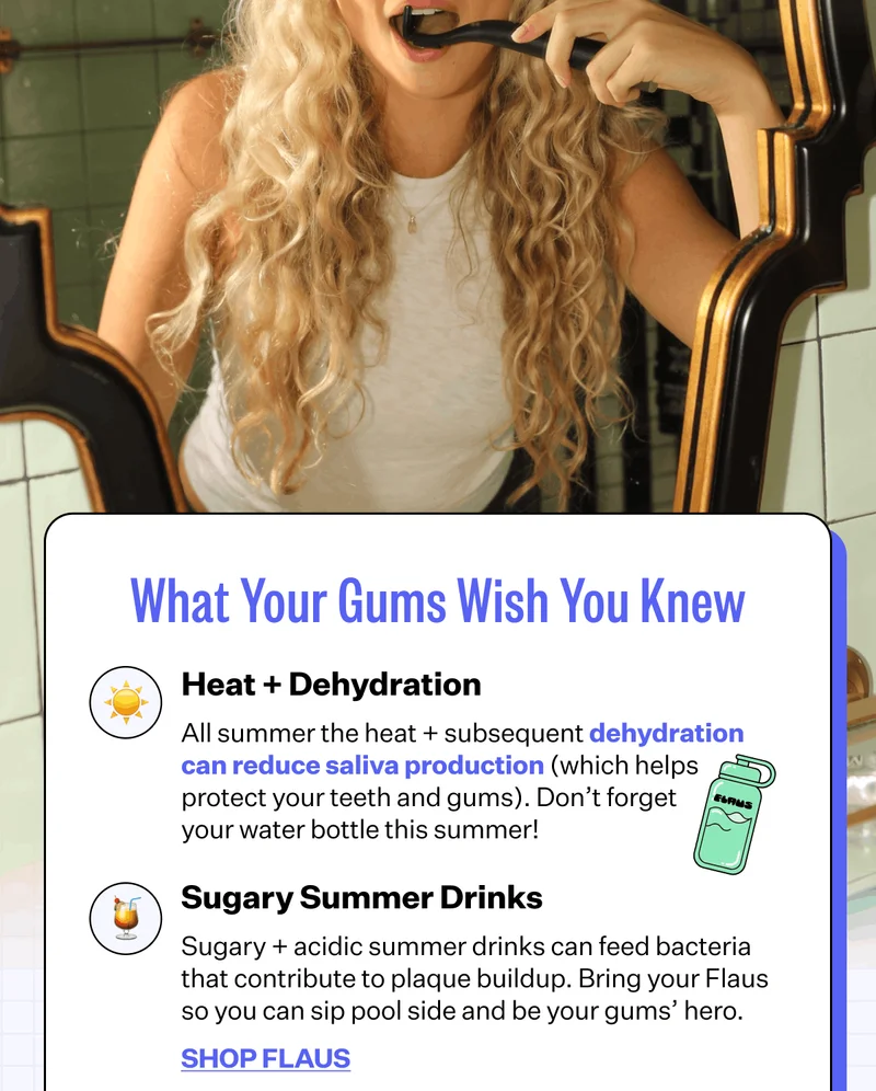 What Your Gums Wish You Knew | Heat + Dehydration - All summer the heat + subsequent dehydration can reduce saliva production (which helps protect your teeth and gums). Don’t forget your water bottle this summer! | Sugary Summer Drinks - Sugary + acidic summer drinks can feed bacteria that contribute to plaque buildup. Bring your Flaus so you can sip pool side and be your gums’ hero. | Shop Flaus