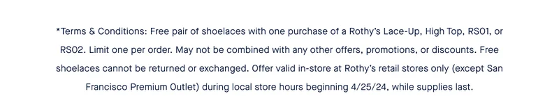 *Terms & Conditions: Free pair of shoelaces with one purchase of a Rothy’s Lace-Up, High Top, RS01, or RS02. Limit one per order. May not be combined with any other offers, promotions, or discounts. Free shoelaces cannot be returned or exchanged. Offer valid in-store at Rothy’s retail stores only (except San Francisco Premium Outlet) during local store hours beginning 4/25/24, while supplies last.