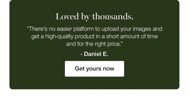 Loved by thousands. "There's no easier platform to upload your images and get a high-quality product in a short amount of time and for the right price." - Daniel E.