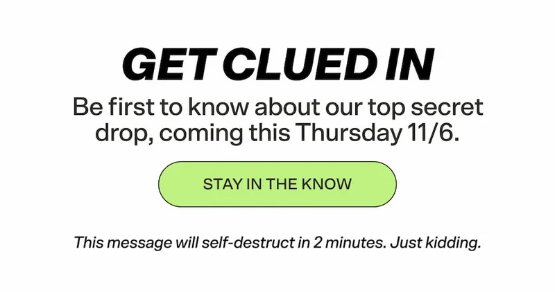 Be first to know about our top-secret drop, coming this Thursday 11/6.  STAY IN THE KNOW  This message will self-destruct in 2 minutes. Just kidding.