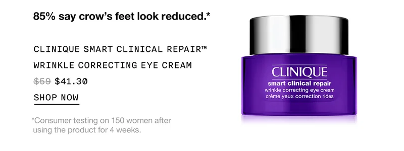 85% say crow’s feet look reduced.* CLINIQUE SMART CLINICAL REPAIR™ WRINKLE CORRECTING EYE CREAM $41.30 | SHOP NOW | *Consumer testing on 150 women after using the product for 4 weeks.
