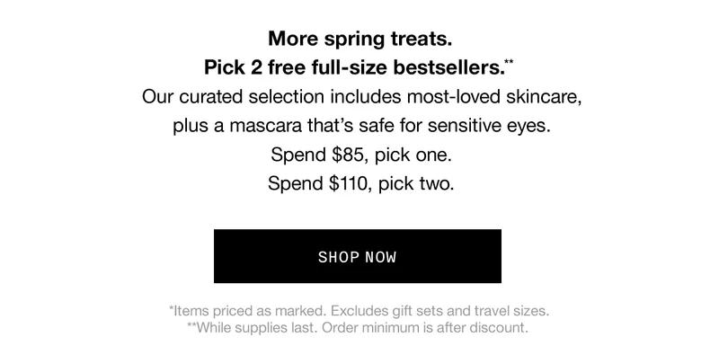 More spring treats. Pick 2 free full-size bestsellers.** Our curated selection includes most-loved skincare,plus a mascara that’s safe for sensitive eyes. Spend $85, pick one. Spend $110, pick two. | SHOP NOW | *Items priced as marked. Excludes gift sets and travel sizes. **While supplies last. Order minimum is after discount.
