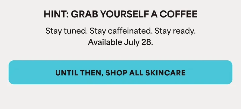HINT: GRAB YOURSELF A COFFEE Stay tuned. Stay caffeinated. Stay ready. Available July 28.  UNTIL THEN, SHOP ALL SKINCARE