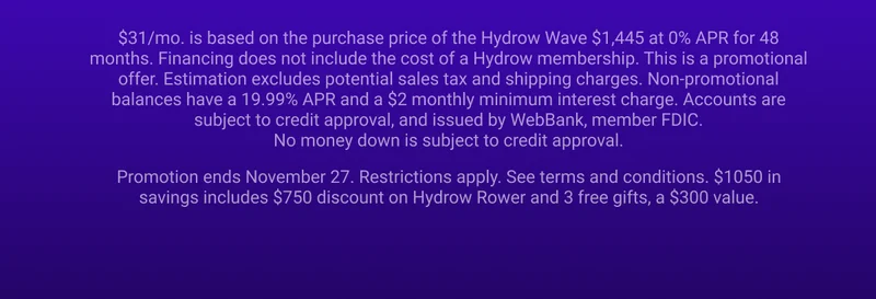 $31/mo. is based on the purchase price of the Hydrow Wave $1,445 at 0% APR for 48 months. Financing does not include the cost of a Hydrow membership. This is a promotional offer. Estimation excludes potential sales tax and shipping charges. Non-promotional balances have a 19.99% APR and a $2 monthly minimum interest charge. Accounts are subject to credit approval, and issued by WebBank, member FDIC. No money down is subject to credit approval. Promotion ends November 27. Restrictions apply. See terms and conditions. $1050 in savings includes $750 discount on Hydrow Rower and 3 free gifts, a $300 value.