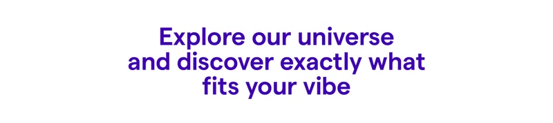 Explore our universe and discover exactly what fits your vibe