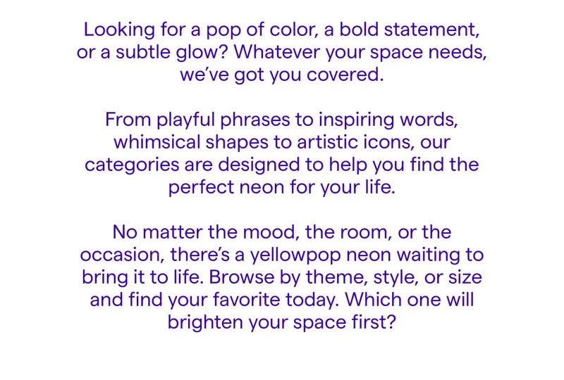 Looking for a pop of color, a bold statement, or a subtle glow? Whatever your space needs, we’ve got you covered. From playful phrases to inspiring words, whimsical shapes to artistic icons, our categories are designed to help you find the perfect neon for your life.  No matter the mood, the room, or the occasion, there’s a yellowpop neon waiting to bring it to life. Browse by theme, style, or size and find your favorite today.  Which one will brighten your space first?