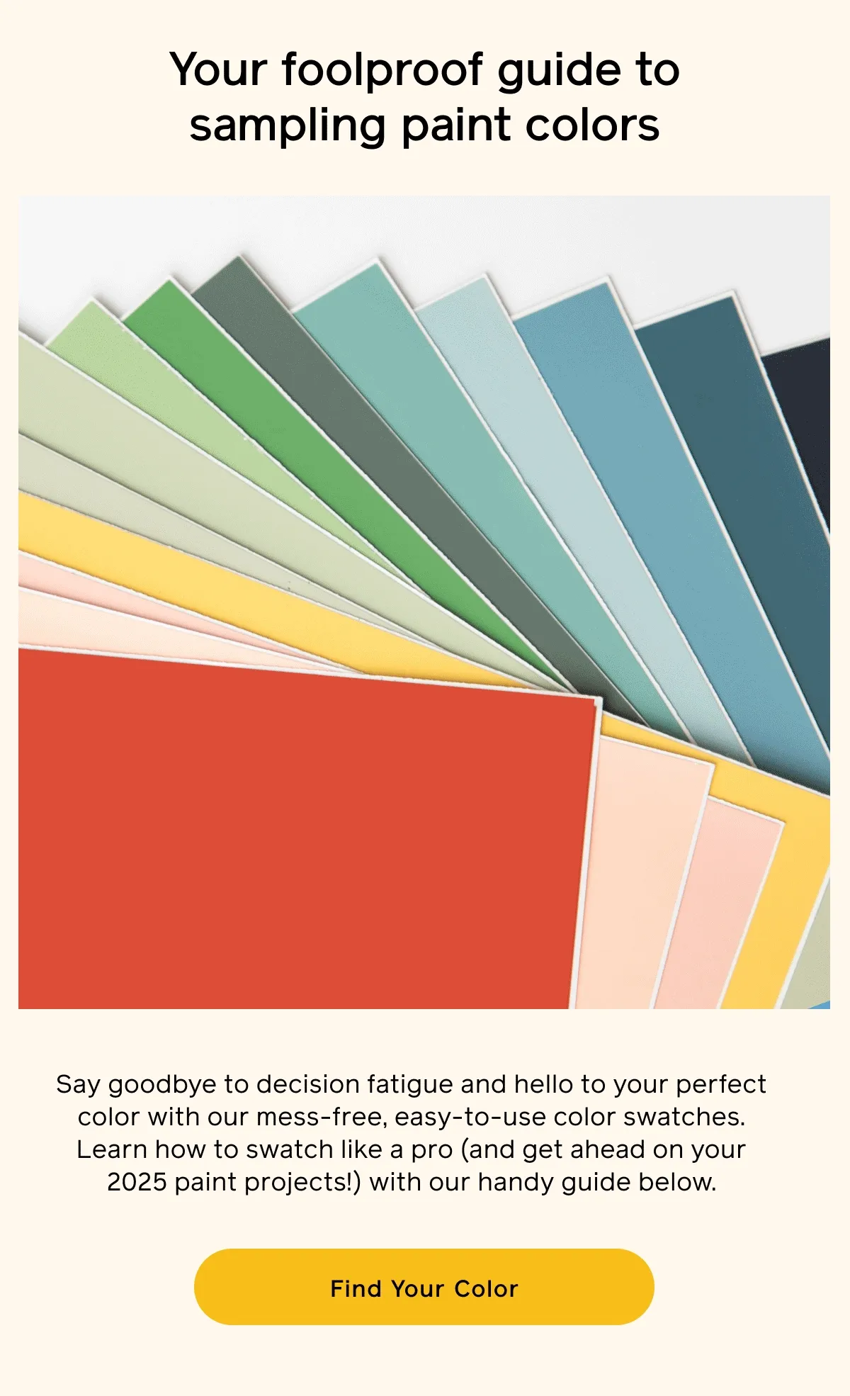 Your foolproof guide to sampling paint colors. Say goodbye to decision fatigue and hello to your perfect color with our mess-free, easy-to-use color swatches. Learn how to swatch like a pro (and get ahead on your 2025 paint projects!) with our handy guide below. Find Your Color
