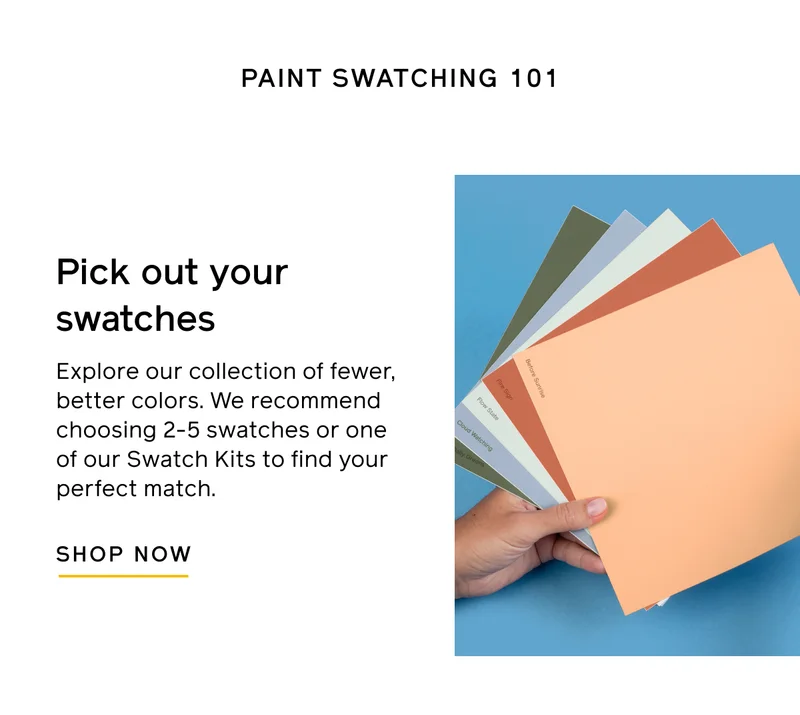PAINT SWATCHING 101. Pick out your swatches. Explore our collection of fewer, better colors. We recommend choosing 2-5 swatches or one of our Swatch Kits to find your perfect match. SHOP NOW