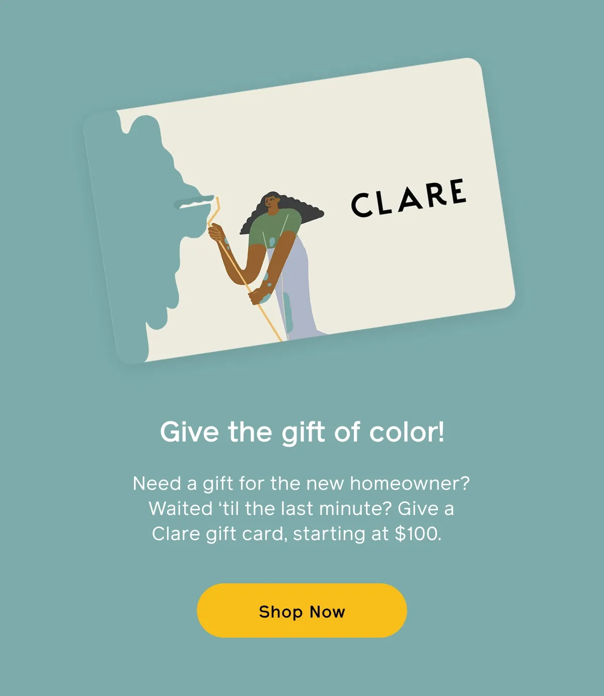 Give the gift of color! Need a gift for the new homeowner? Waited 'til the last minute? Give a Clare gift card, starting at $100. Shop Now