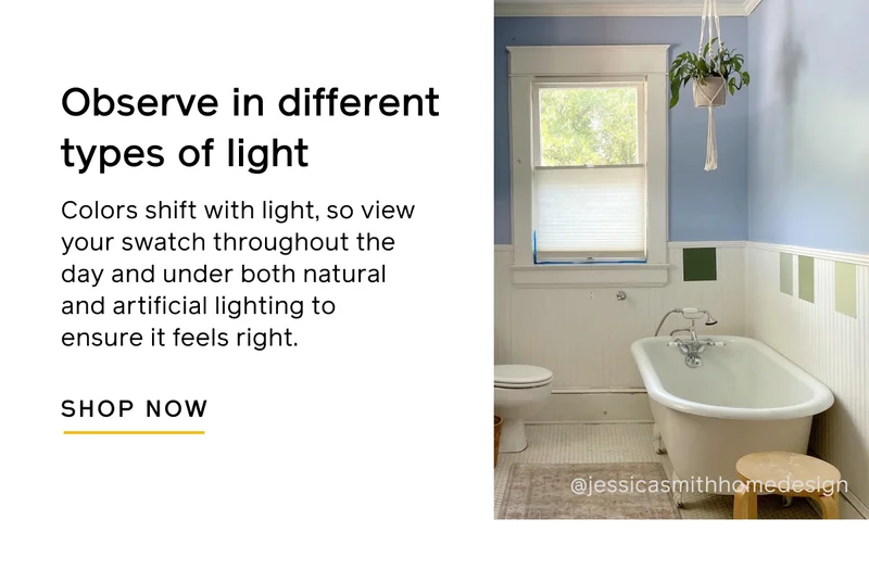 Observe in different types of light. Colors shift with light, so view your swatch throughout the day and under both natural and artificial lighting to ensure it feels right. SHOP NOW