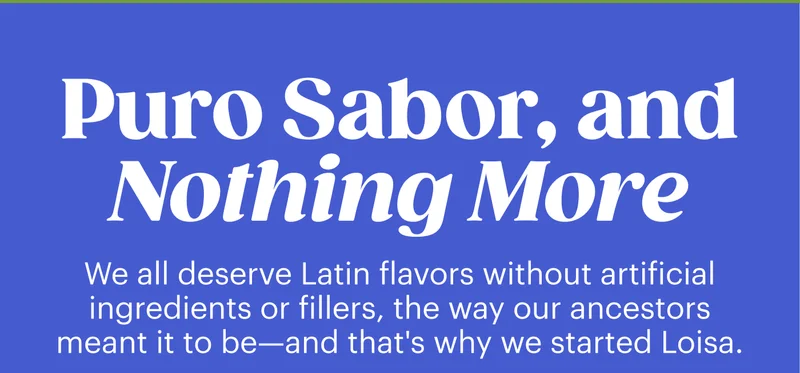 Puro Sabor, and Nothing More. We all deserve Latin flavors without artificial ingredients or fillers, the way our ancestors meant it to be—and that's why we started Loisa.