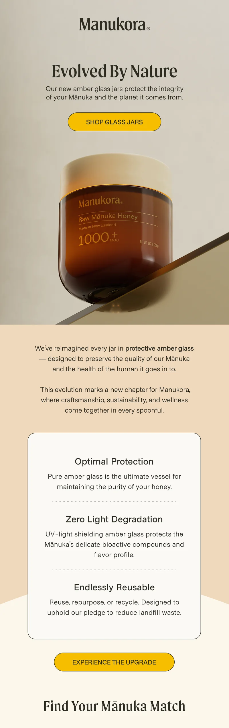 Evolved by Nature Our new amber glass jars protect the integrity of your Mānuka and the planet it comes from. Shop Glass Jars We’ve reimagined every jar in protective amber glass — designed to preserve the quality of our Mānuka and the health of the human it goes in to.   This evolution marks a new chapter for Manukora, where craftsmanship, sustainability, and wellness come together in every spoonful. Optimal Protection  Pure amber glass is the ultimate vessel for maintaining the purity of your honey.  Zero Light Degradation  UV-light shielding amber glass protects the Mānuka’s delicate bioactive compounds and flavor profile. Endlessly Reusable Reuse, repurpose, or recycle. Designed to uphold our pledge to reduce landfill waste.  Experience the Upgrade Find Your Mānuka Match