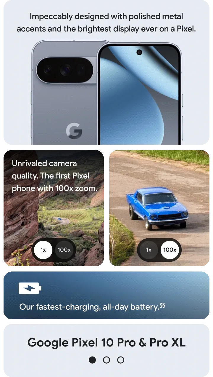 Pixel 10 Pro features:
Unrivaled Camera quality. The first Pixel phone with 100x zoom.
Impeccably designed with Polished metal accents.
Our fastest-charging, all-day battery.<sup>§§</sup>
The brightest display ever on a Pixel.
Pixel 10 features:
New 3-camera system with 20x Super Res Zoom.
Premium materials. Incredibly durable.
Faster-charging, all-day battery.<sup>△</sup>
A brighter, bolder display. Even in direct sunlight.<sup>△△</sup>
Pixel 10 Pro Fold features:
Plan your day and find your way with Split Screen.
New gearless, high-strength hinge.
All-day battery. One charge.<sup>++</sup>
8” Super Actua Flex display. Pixel’s largest screen.<sup>**</sup>