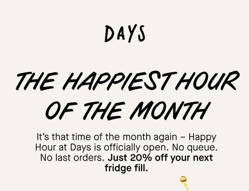 The happiest hour of the month. It’s that time of the month again – Happy Hour at Days is officially open. No queue. No last orders. Just 20% off your next fridge fill with code: