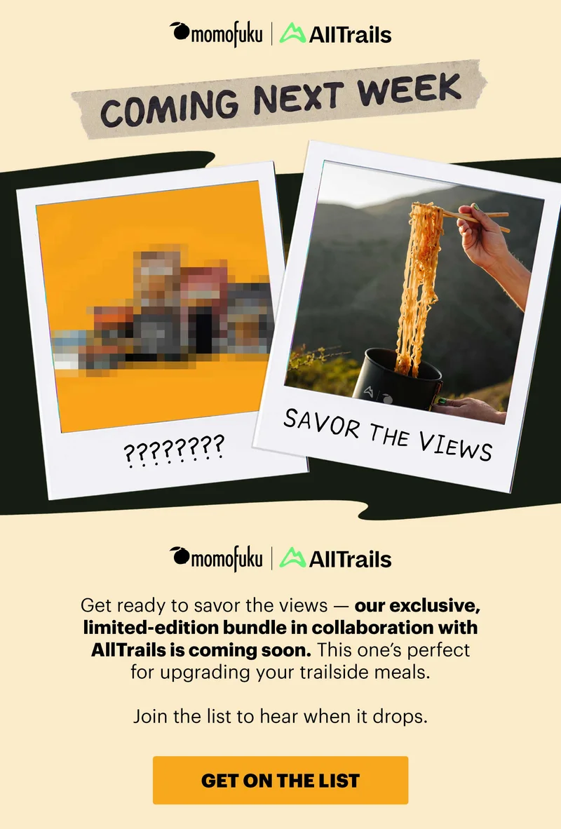 Logos: Momofuku x AllTrails  Header: COMING NEXT WEEK  Image: Blur out the bundle  Sub-header: Get ready to savor the views — our exclusive, limited-edition bundle is coming soon. This one’s perfect for upgrading your trailside meals.   Join the list to hear when it drops.   CTA: GET ON THE LIST