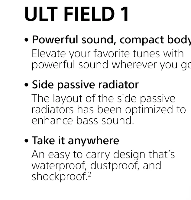 ULT FIELD 1 |     • Powerful sound, compact body | Elevate your favorite tunes with powerful sound wherever you go. • Side passive radiator | The layout of the side passive radiators has been optimized to enhance bass sound. • Take it anywhere | An easy to carry design that’s waterproof, dustproof, and shockproof.²
