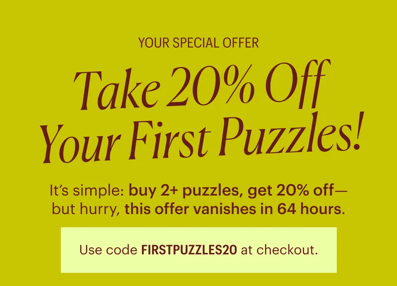 Your Special Offer: Take 20% Off Your Next Puzzles! It’s simple: buy 2+ puzzles, get 20% off— but hurry, this offer vanishes in 72 hours. Use code FIRSTPUZZLES20 at checkout.